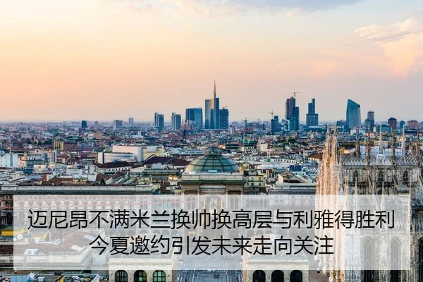 迈尼昂不满米兰换帅换高层与利雅得胜利今夏邀约引发未来走向关注